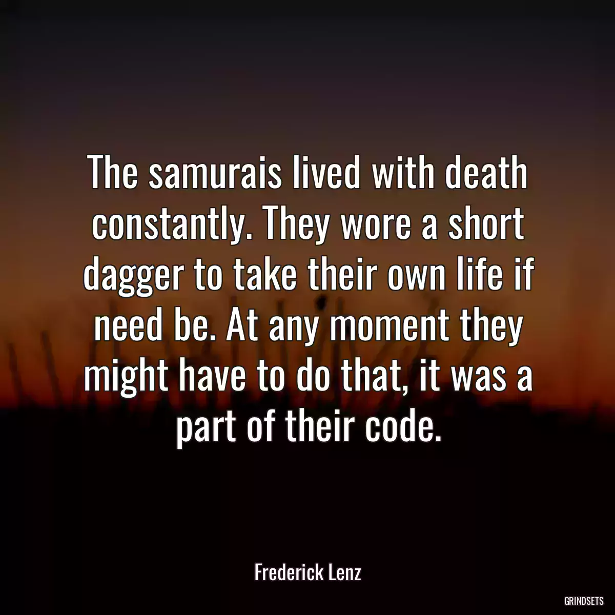 The samurais lived with death constantly. They wore a short dagger to take their own life if need be. At any moment they might have to do that, it was a part of their code.