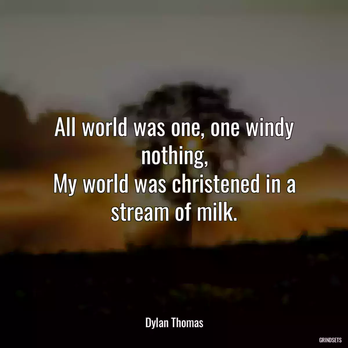 All world was one, one windy nothing,
My world was christened in a stream of milk.