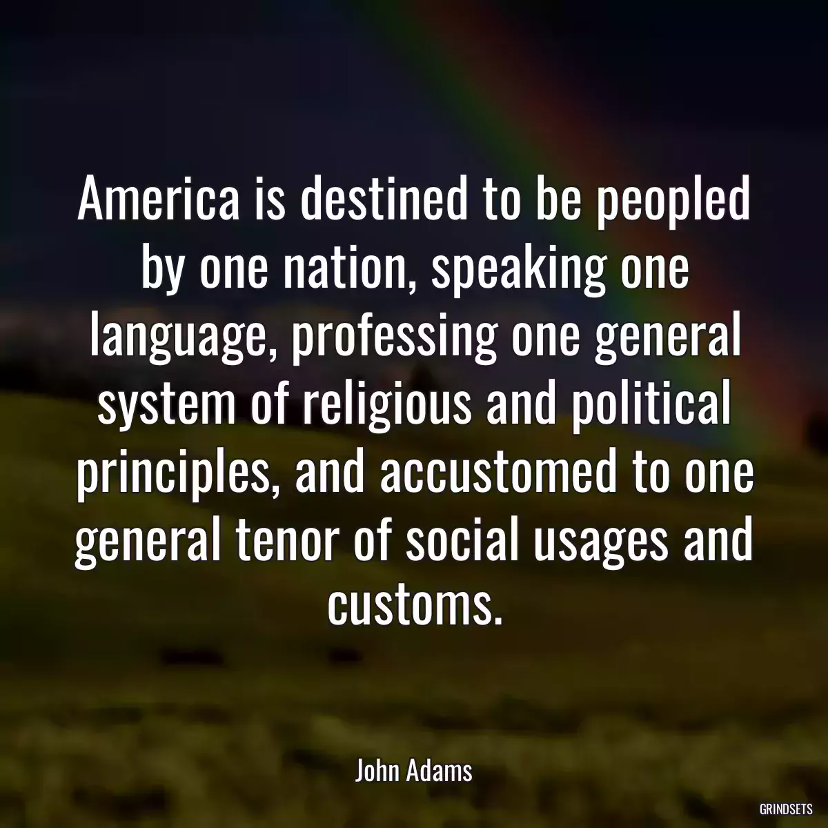 America is destined to be peopled by one nation, speaking one language, professing one general system of religious and political principles, and accustomed to one general tenor of social usages and customs.