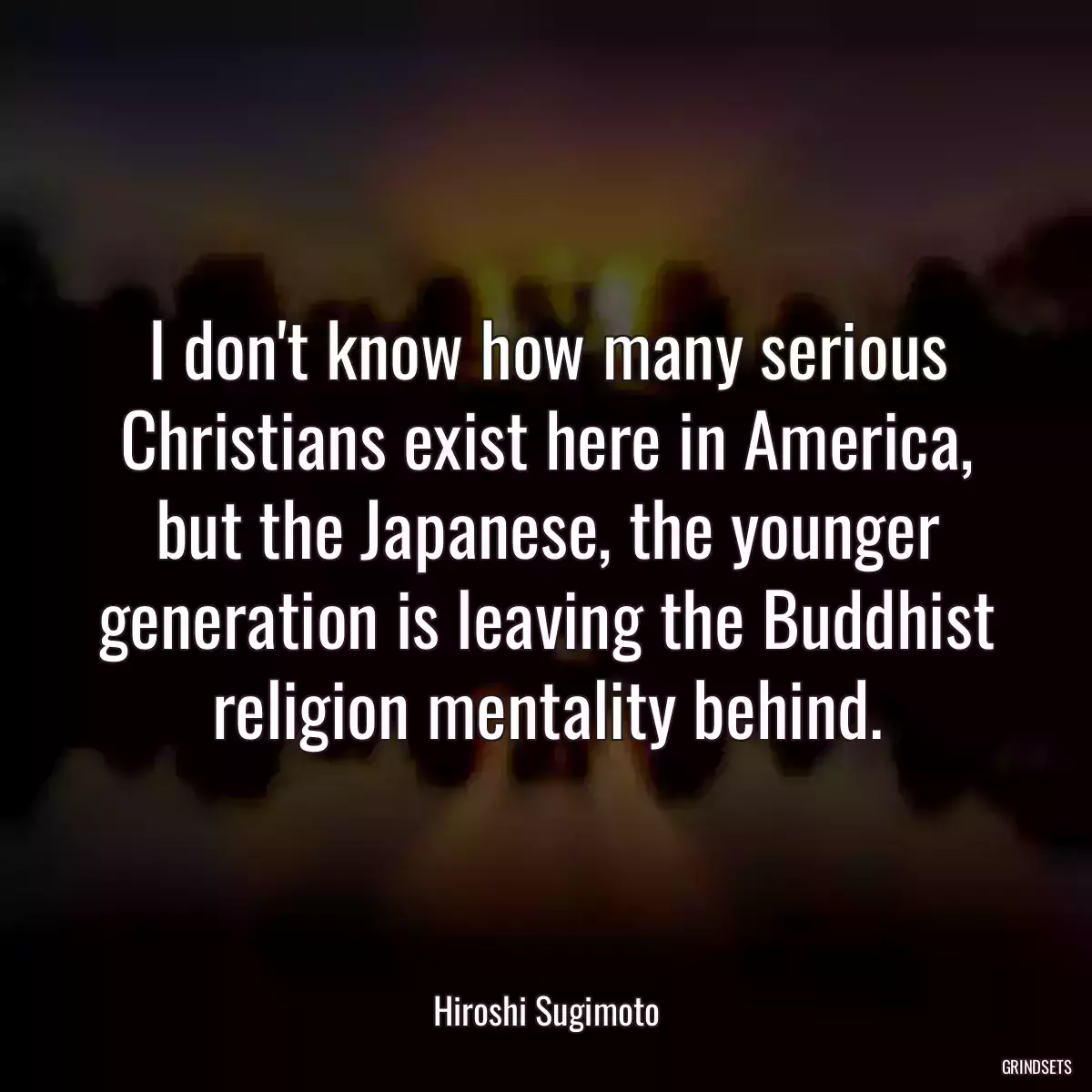 I don\'t know how many serious Christians exist here in America, but the Japanese, the younger generation is leaving the Buddhist religion mentality behind.