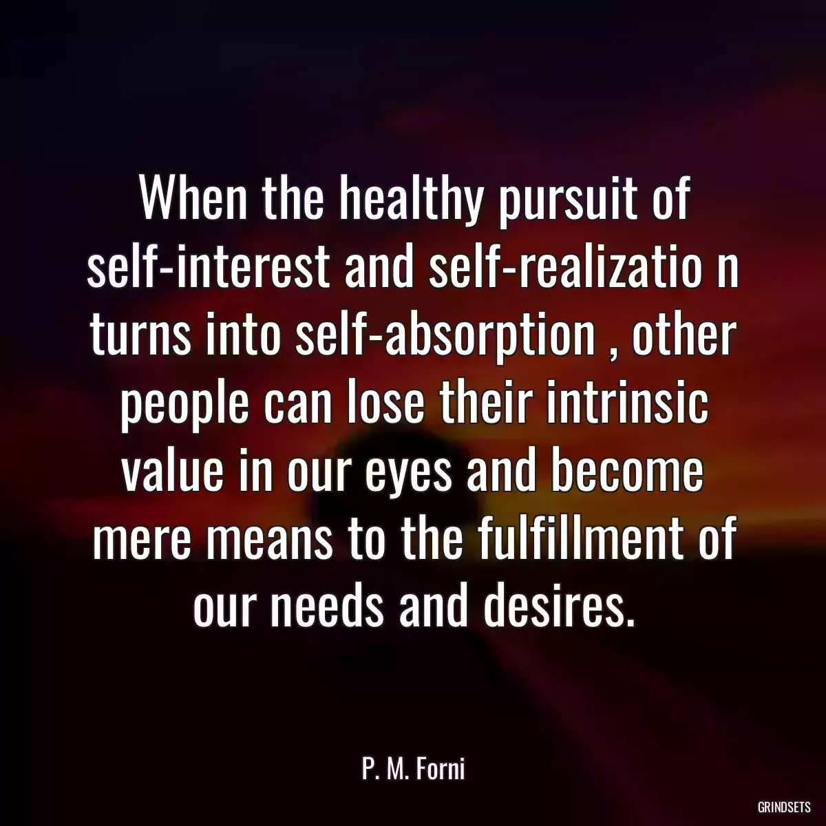 When the healthy pursuit of self-interest and self-realizatio n turns into self-absorption , other people can lose their intrinsic value in our eyes and become mere means to the fulfillment of our needs and desires.