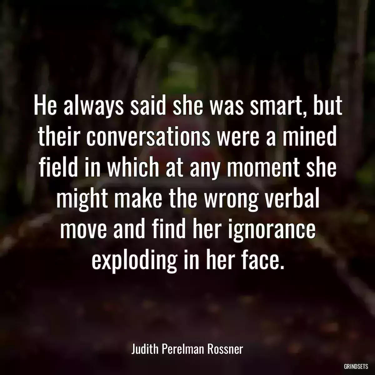 He always said she was smart, but their conversations were a mined field in which at any moment she might make the wrong verbal move and find her ignorance exploding in her face.