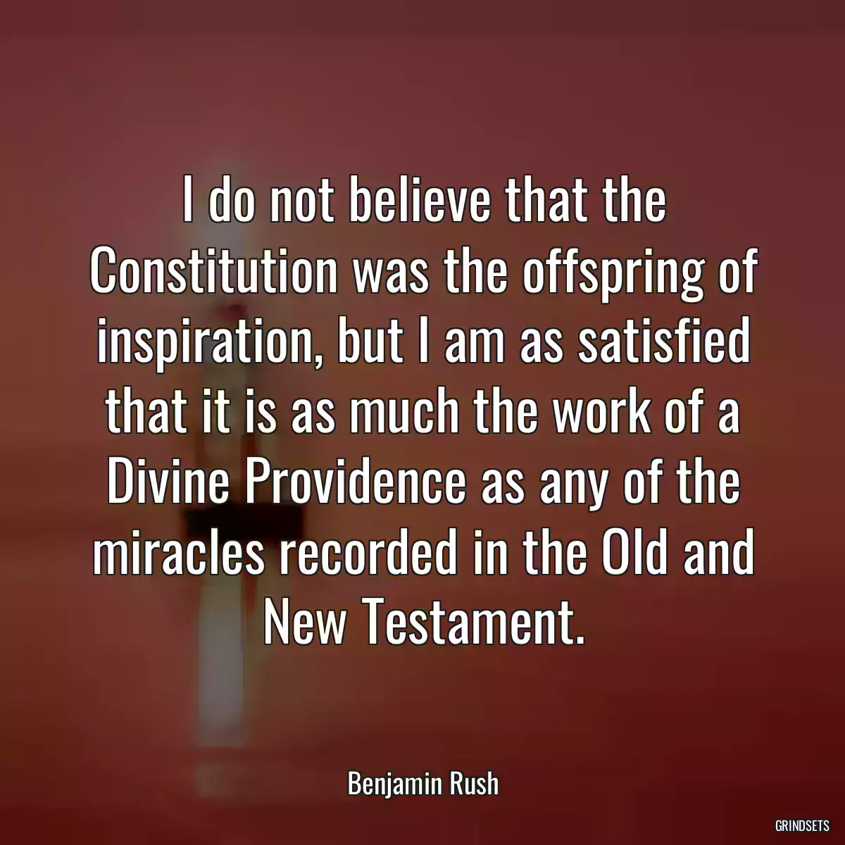 I do not believe that the Constitution was the offspring of inspiration, but I am as satisfied that it is as much the work of a Divine Providence as any of the miracles recorded in the Old and New Testament.