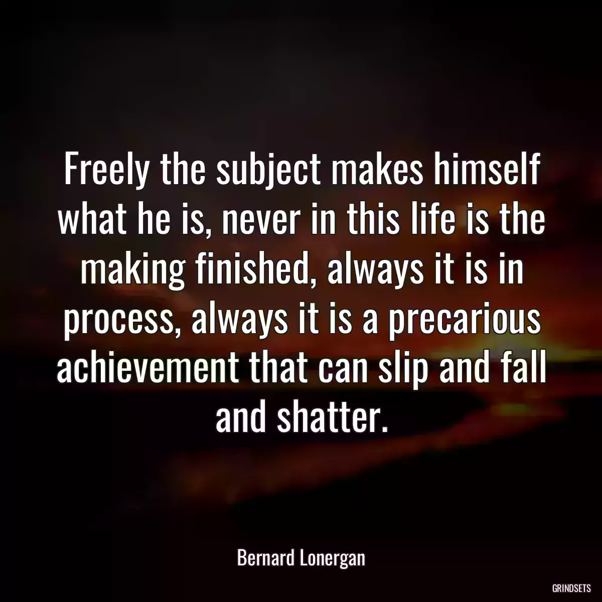 Freely the subject makes himself what he is, never in this life is the making finished, always it is in process, always it is a precarious achievement that can slip and fall and shatter.