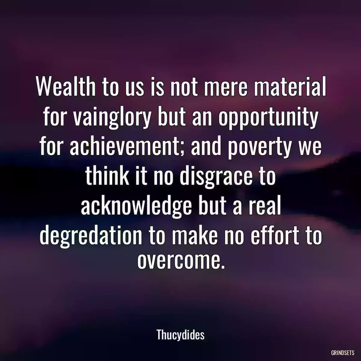 Wealth to us is not mere material for vainglory but an opportunity for achievement; and poverty we think it no disgrace to acknowledge but a real degredation to make no effort to overcome.