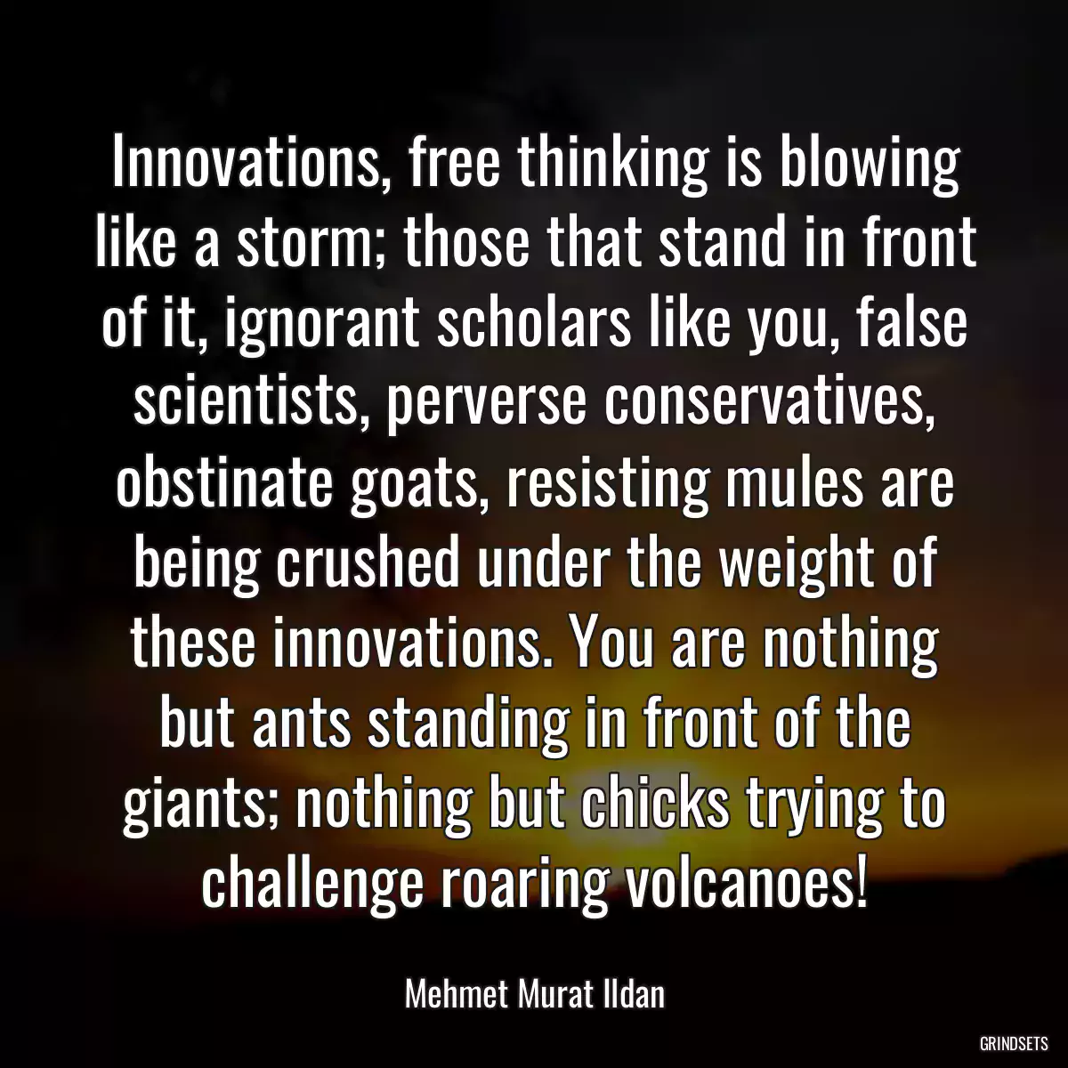 Innovations, free thinking is blowing like a storm; those that stand in front of it, ignorant scholars like you, false scientists, perverse conservatives, obstinate goats, resisting mules are being crushed under the weight of these innovations. You are nothing but ants standing in front of the giants; nothing but chicks trying to challenge roaring volcanoes!