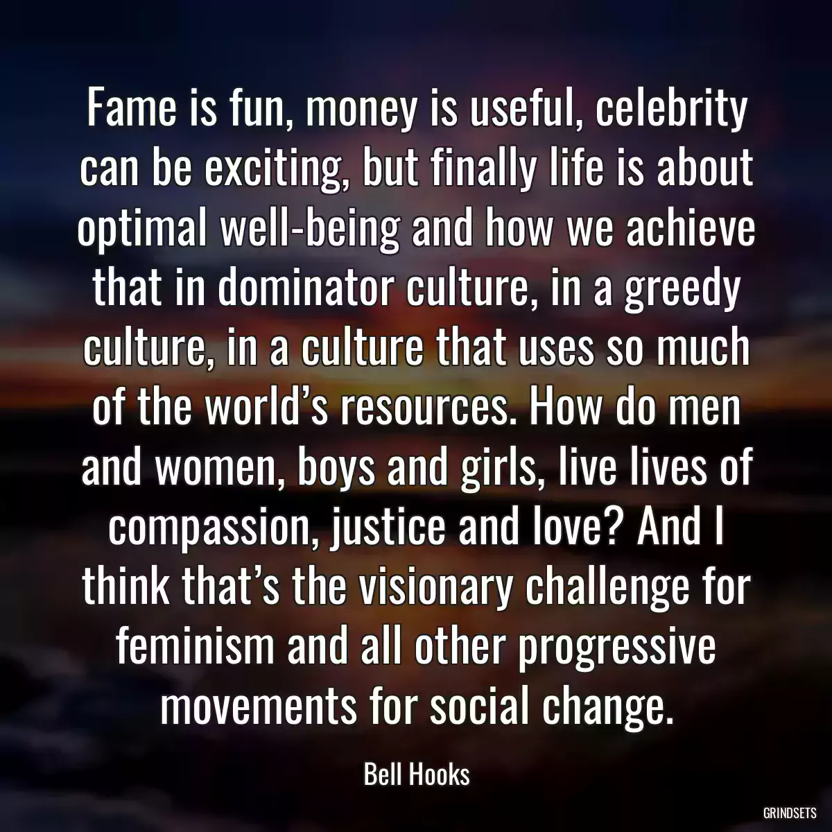 Fame is fun, money is useful, celebrity can be exciting, but finally life is about optimal well-being and how we achieve that in dominator culture, in a greedy culture, in a culture that uses so much of the world’s resources. How do men and women, boys and girls, live lives of compassion, justice and love? And I think that’s the visionary challenge for feminism and all other progressive movements for social change.