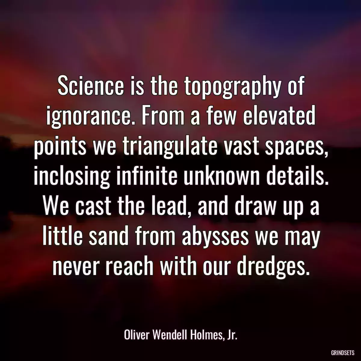 Science is the topography of ignorance. From a few elevated points we triangulate vast spaces, inclosing infinite unknown details. We cast the lead, and draw up a little sand from abysses we may never reach with our dredges.