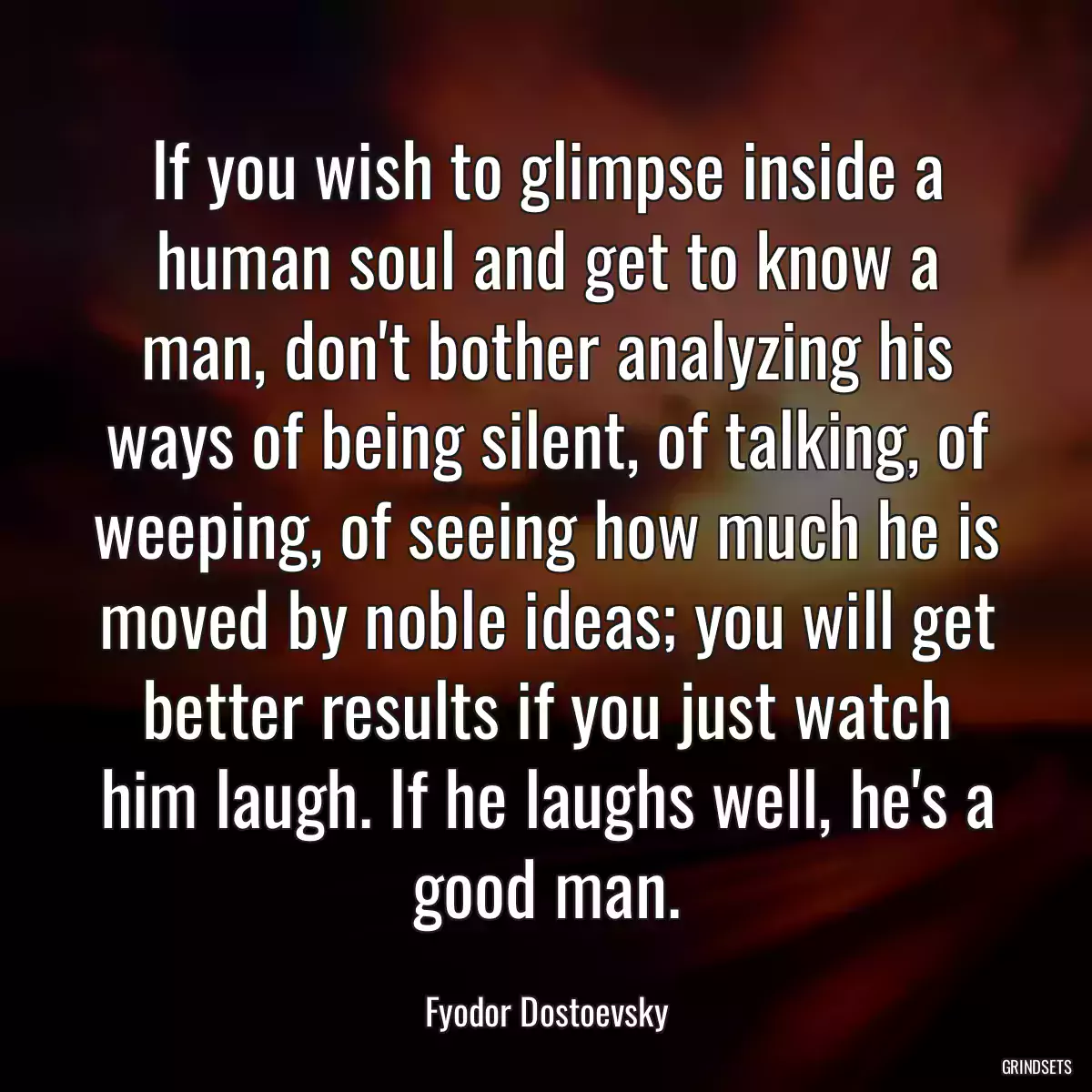 If you wish to glimpse inside a human soul and get to know a man, don\'t bother analyzing his ways of being silent, of talking, of weeping, of seeing how much he is moved by noble ideas; you will get better results if you just watch him laugh. If he laughs well, he\'s a good man.