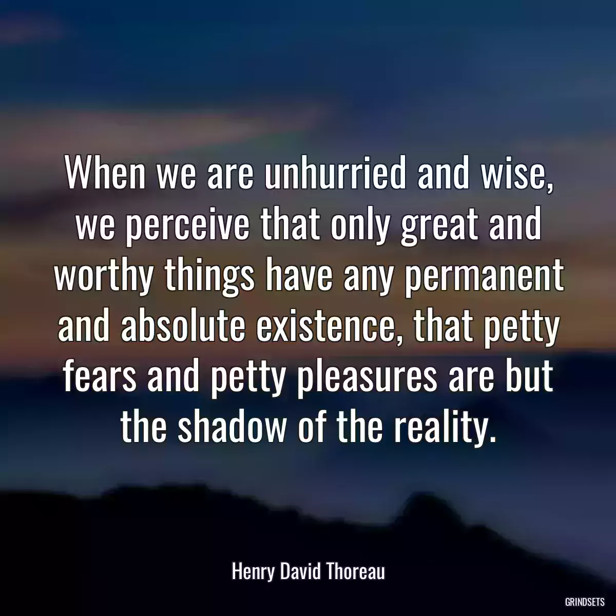 When we are unhurried and wise, we perceive that only great and worthy things have any permanent and absolute existence, that petty fears and petty pleasures are but the shadow of the reality.