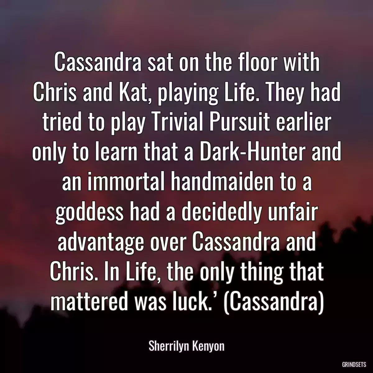 Cassandra sat on the floor with Chris and Kat, playing Life. They had tried to play Trivial Pursuit earlier only to learn that a Dark-Hunter and an immortal handmaiden to a goddess had a decidedly unfair advantage over Cassandra and Chris. In Life, the only thing that mattered was luck.’ (Cassandra)