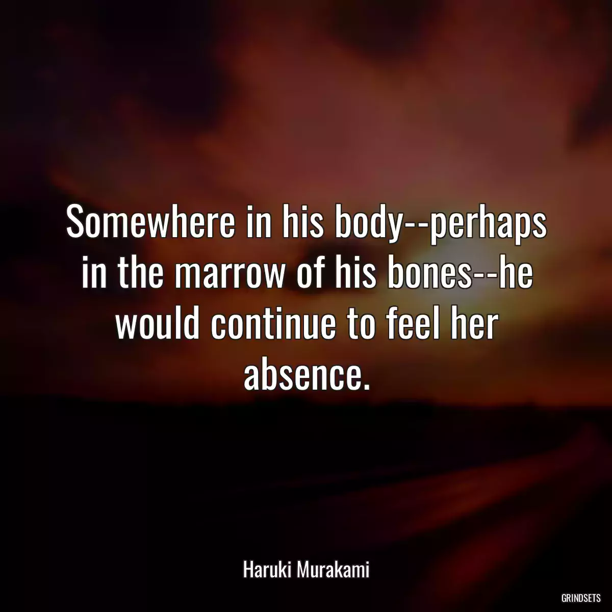 Somewhere in his body--perhaps in the marrow of his bones--he would continue to feel her absence.