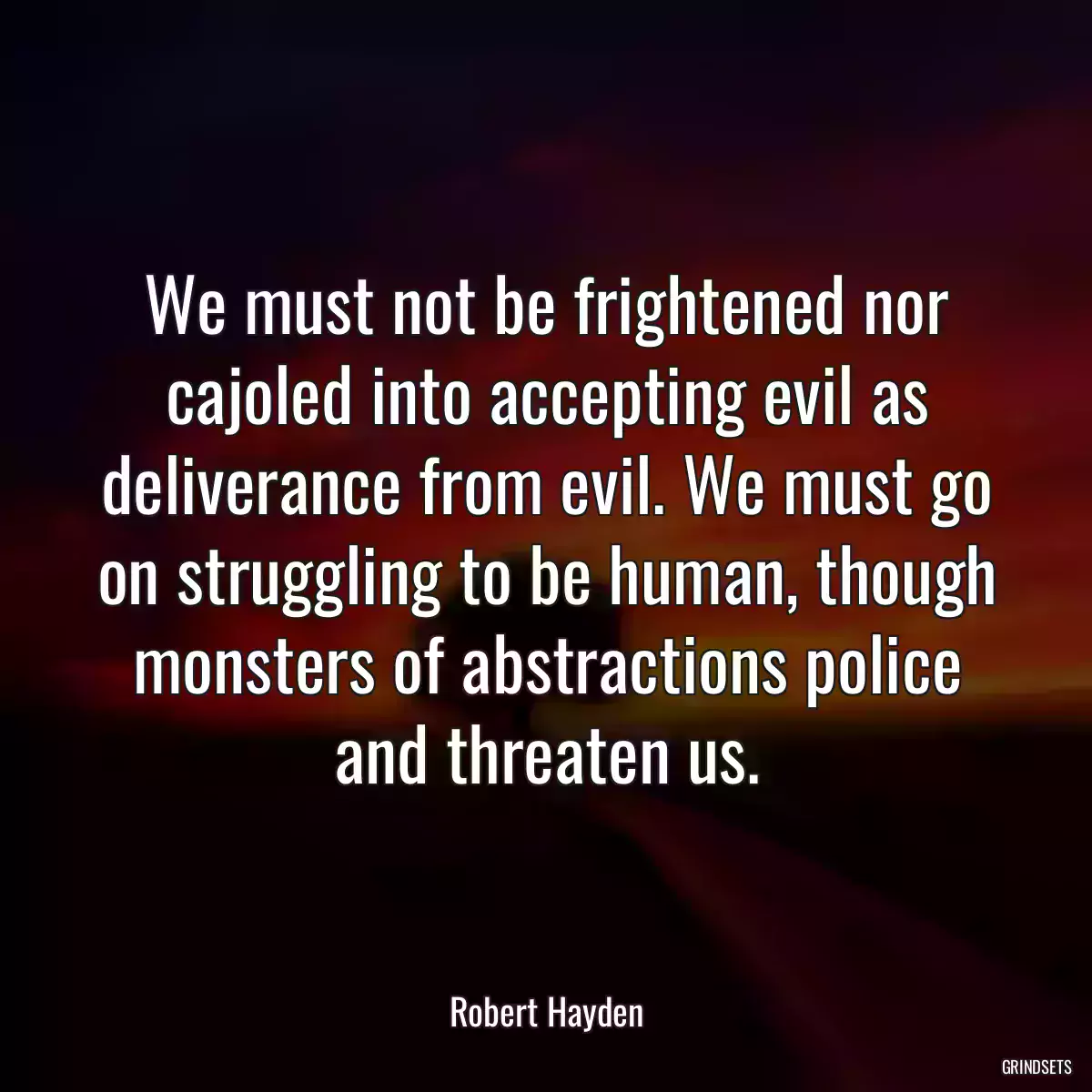 We must not be frightened nor cajoled into accepting evil as deliverance from evil. We must go on struggling to be human, though monsters of abstractions police and threaten us.