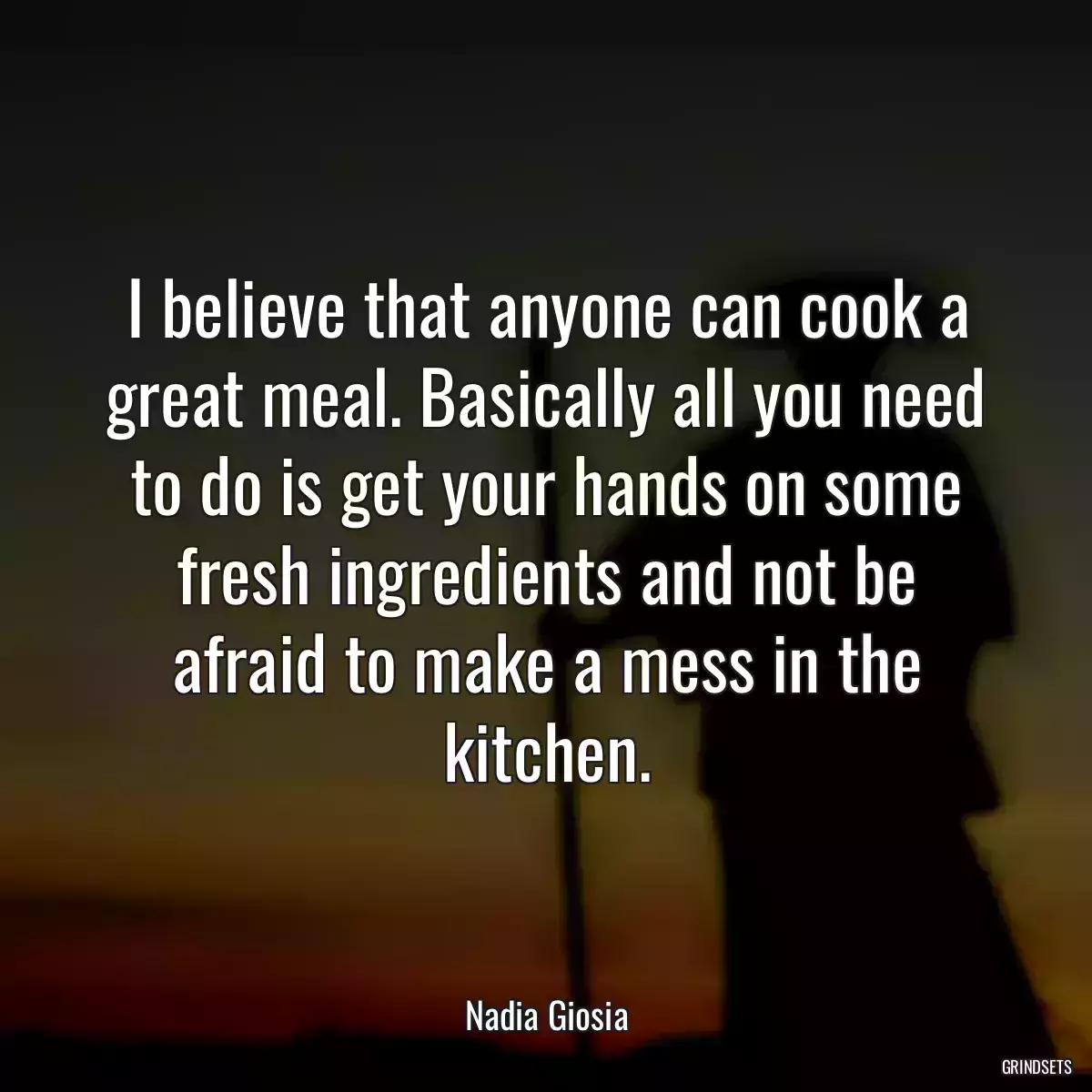 I believe that anyone can cook a great meal. Basically all you need to do is get your hands on some fresh ingredients and not be afraid to make a mess in the kitchen.