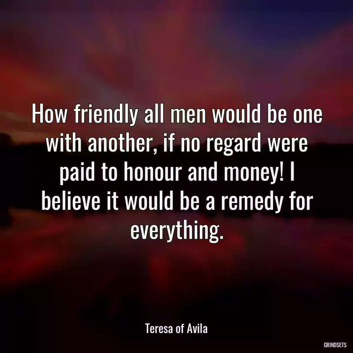 How friendly all men would be one with another, if no regard were paid to honour and money! I believe it would be a remedy for everything.