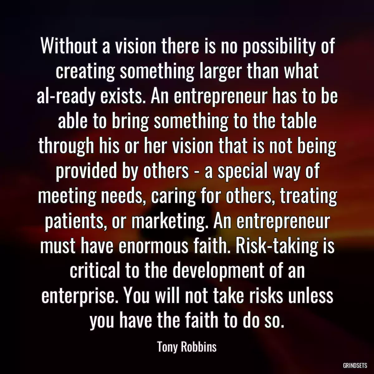 Without a vision there is no possibility of creating something larger than what al-ready exists. An entrepreneur has to be able to bring something to the table through his or her vision that is not being provided by others - a special way of meeting needs, caring for others, treating patients, or marketing. An entrepreneur must have enormous faith. Risk-taking is critical to the development of an enterprise. You will not take risks unless you have the faith to do so.