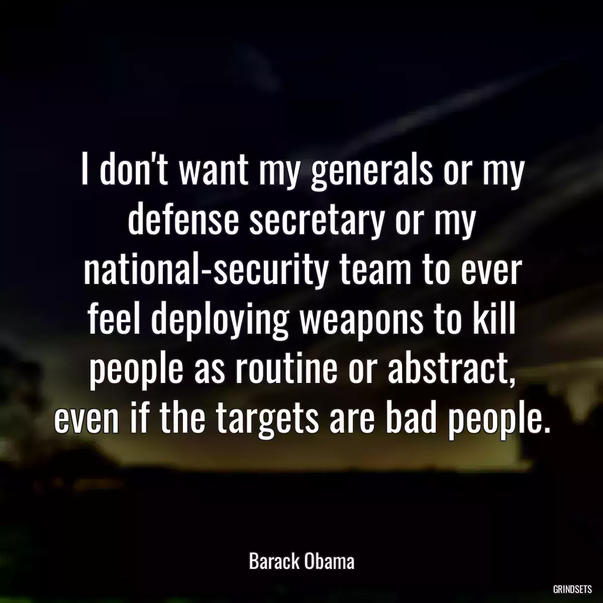 I don\'t want my generals or my defense secretary or my national-security team to ever feel deploying weapons to kill people as routine or abstract, even if the targets are bad people.