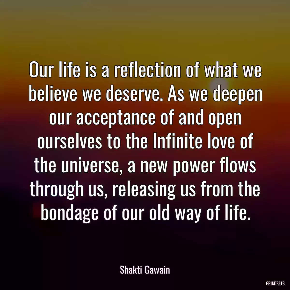 Our life is a reflection of what we believe we deserve. As we deepen our acceptance of and open ourselves to the Infinite love of the universe, a new power flows through us, releasing us from the bondage of our old way of life.