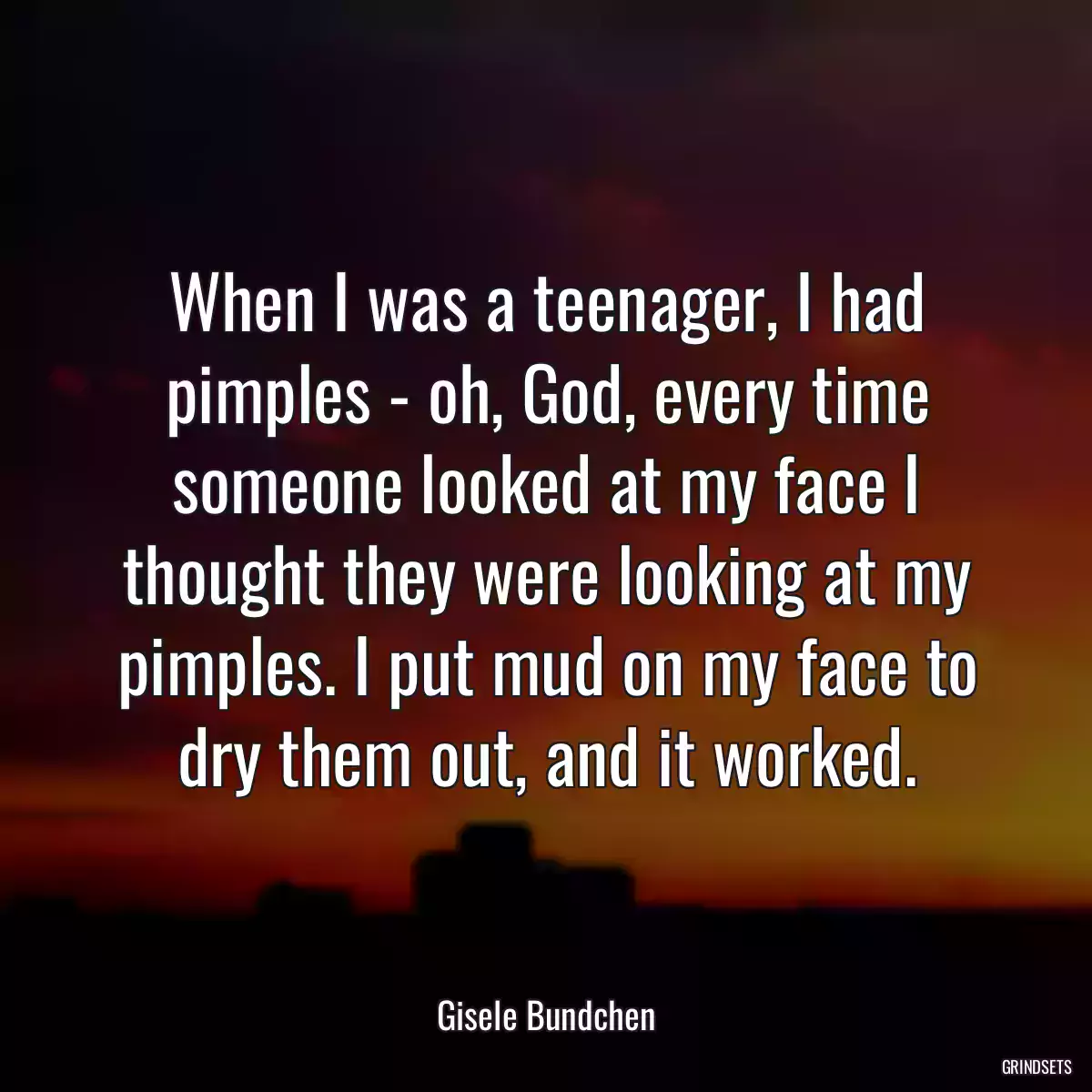 When I was a teenager, I had pimples - oh, God, every time someone looked at my face I thought they were looking at my pimples. I put mud on my face to dry them out, and it worked.