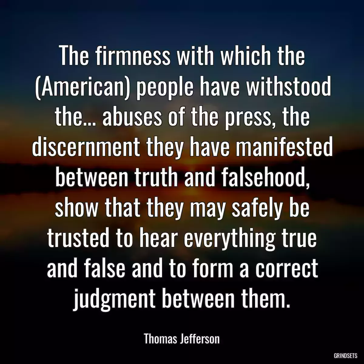 The firmness with which the (American) people have withstood the... abuses of the press, the discernment they have manifested between truth and falsehood, show that they may safely be trusted to hear everything true and false and to form a correct judgment between them.