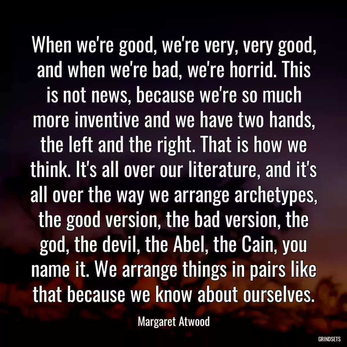 When we\'re good, we\'re very, very good, and when we\'re bad, we\'re horrid. This is not news, because we\'re so much more inventive and we have two hands, the left and the right. That is how we think. It\'s all over our literature, and it\'s all over the way we arrange archetypes, the good version, the bad version, the god, the devil, the Abel, the Cain, you name it. We arrange things in pairs like that because we know about ourselves.