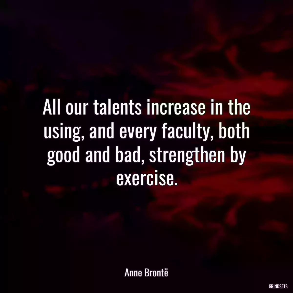 All our talents increase in the using, and every faculty, both good and bad, strengthen by exercise.