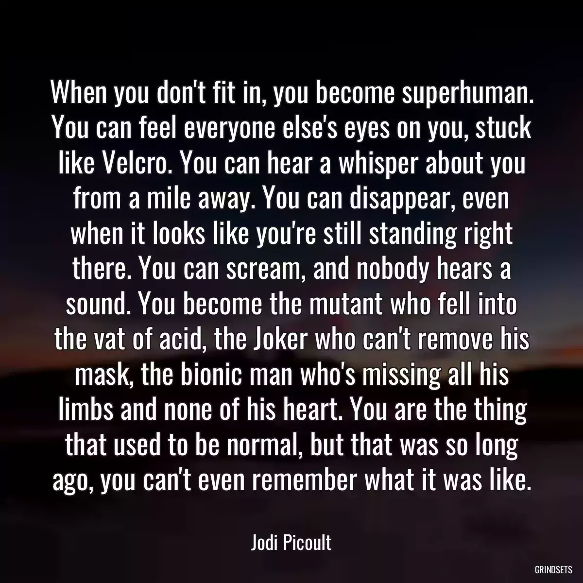 When you don\'t fit in, you become superhuman. You can feel everyone else\'s eyes on you, stuck like Velcro. You can hear a whisper about you from a mile away. You can disappear, even when it looks like you\'re still standing right there. You can scream, and nobody hears a sound. You become the mutant who fell into the vat of acid, the Joker who can\'t remove his mask, the bionic man who\'s missing all his limbs and none of his heart. You are the thing that used to be normal, but that was so long ago, you can\'t even remember what it was like.