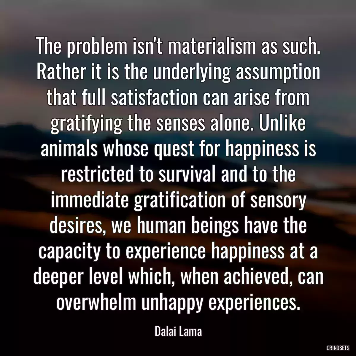 The problem isn\'t materialism as such. Rather it is the underlying assumption that full satisfaction can arise from gratifying the senses alone. Unlike animals whose quest for happiness is restricted to survival and to the immediate gratification of sensory desires, we human beings have the capacity to experience happiness at a deeper level which, when achieved, can overwhelm unhappy experiences.