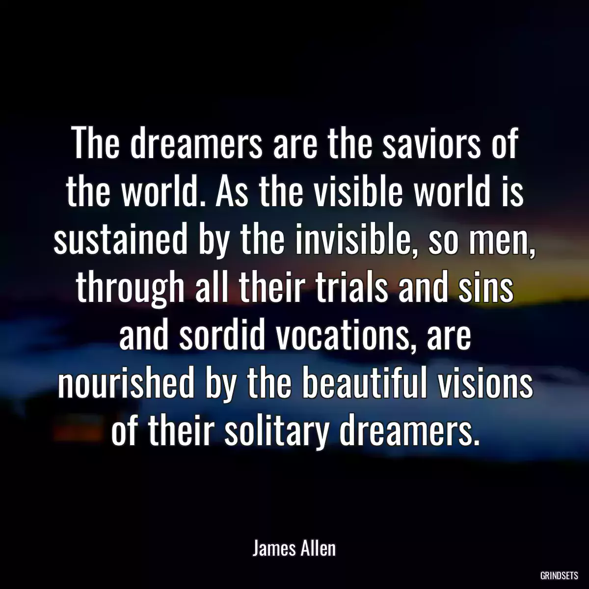 The dreamers are the saviors of the world. As the visible world is sustained by the invisible, so men, through all their trials and sins and sordid vocations, are nourished by the beautiful visions of their solitary dreamers.