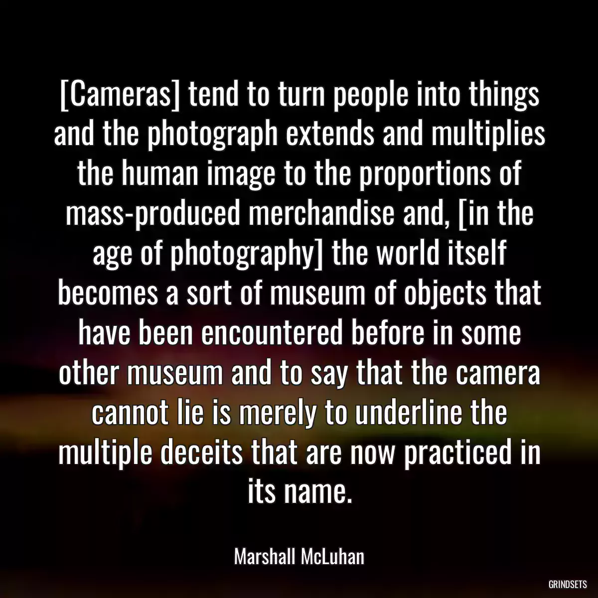 [Cameras] tend to turn people into things and the photograph extends and multiplies the human image to the proportions of mass-produced merchandise and, [in the age of photography] the world itself becomes a sort of museum of objects that have been encountered before in some other museum and to say that the camera cannot lie is merely to underline the multiple deceits that are now practiced in its name.