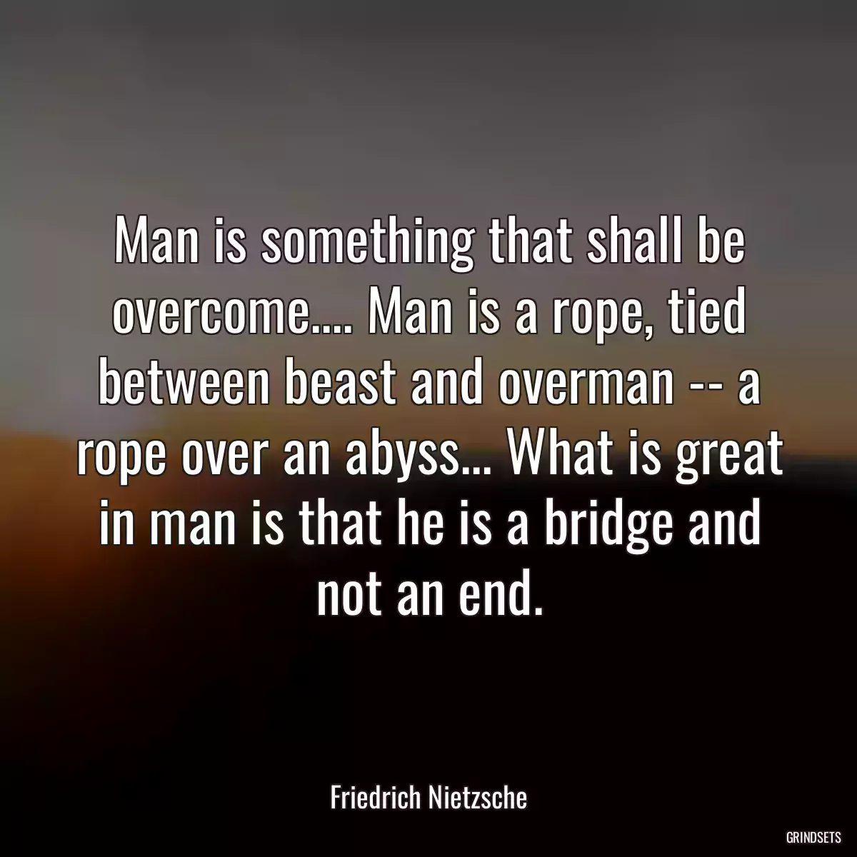 Man is something that shall be overcome.... Man is a rope, tied between beast and overman -- a rope over an abyss... What is great in man is that he is a bridge and not an end.