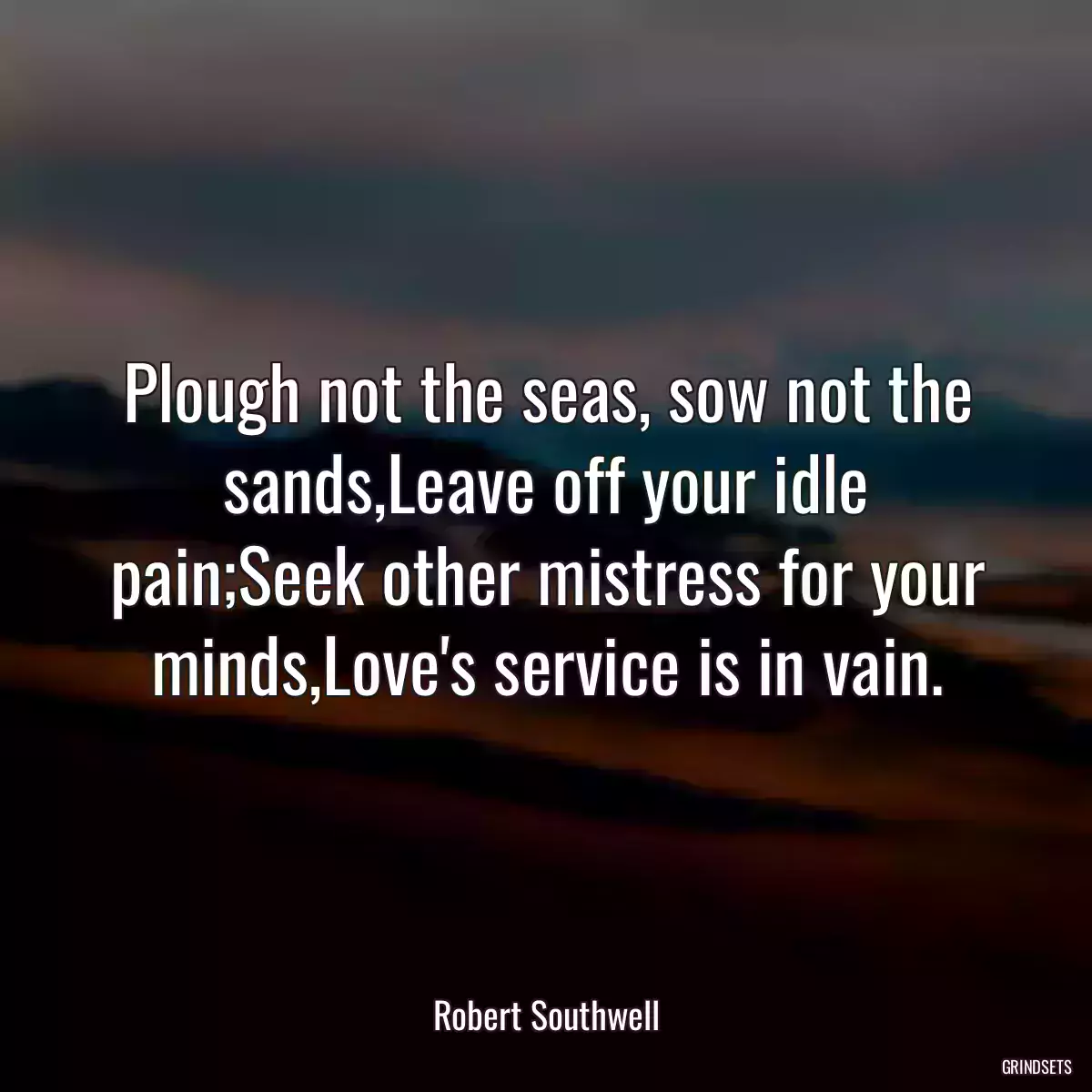 Plough not the seas, sow not the sands,Leave off your idle pain;Seek other mistress for your minds,Love\'s service is in vain.