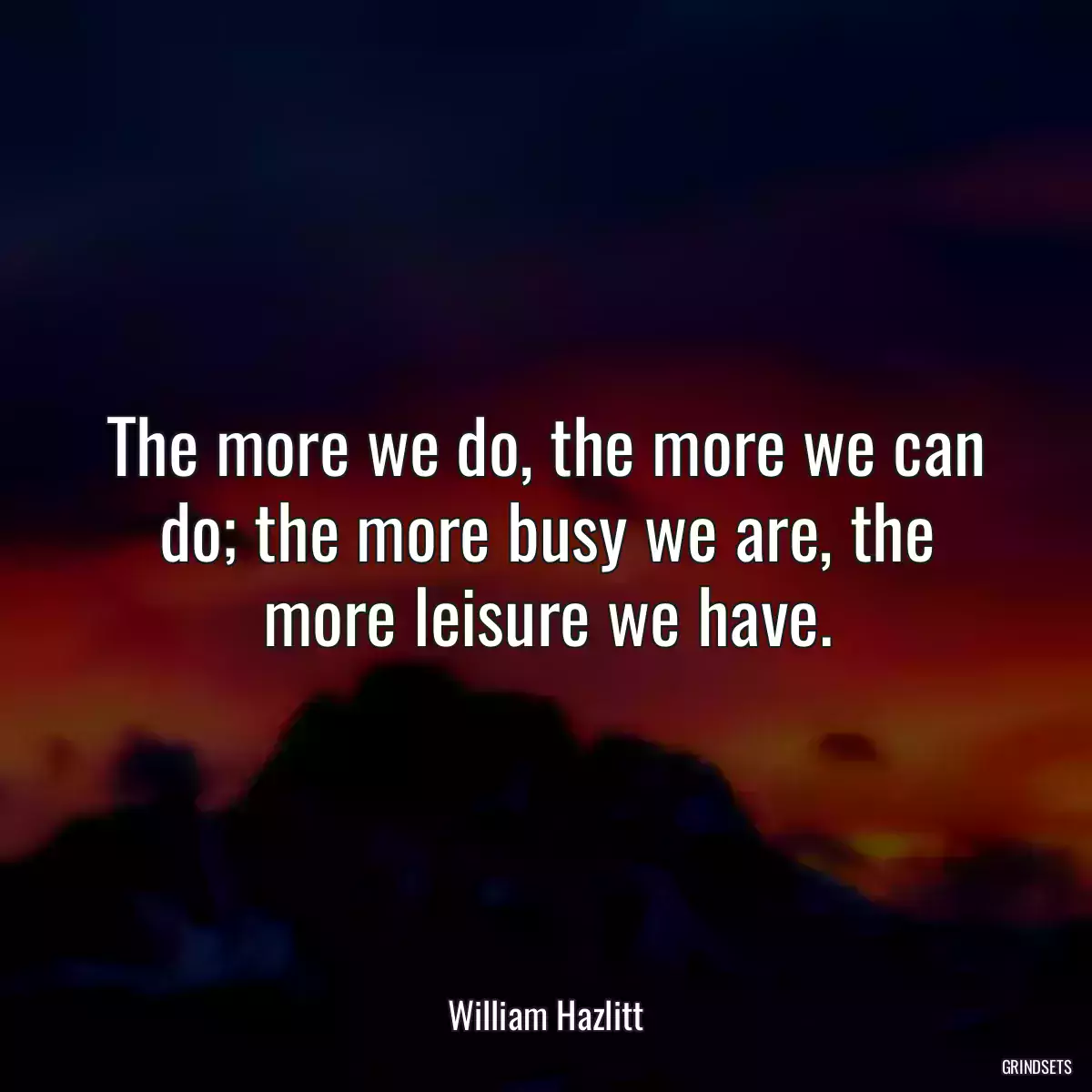 The more we do, the more we can do; the more busy we are, the more leisure we have.