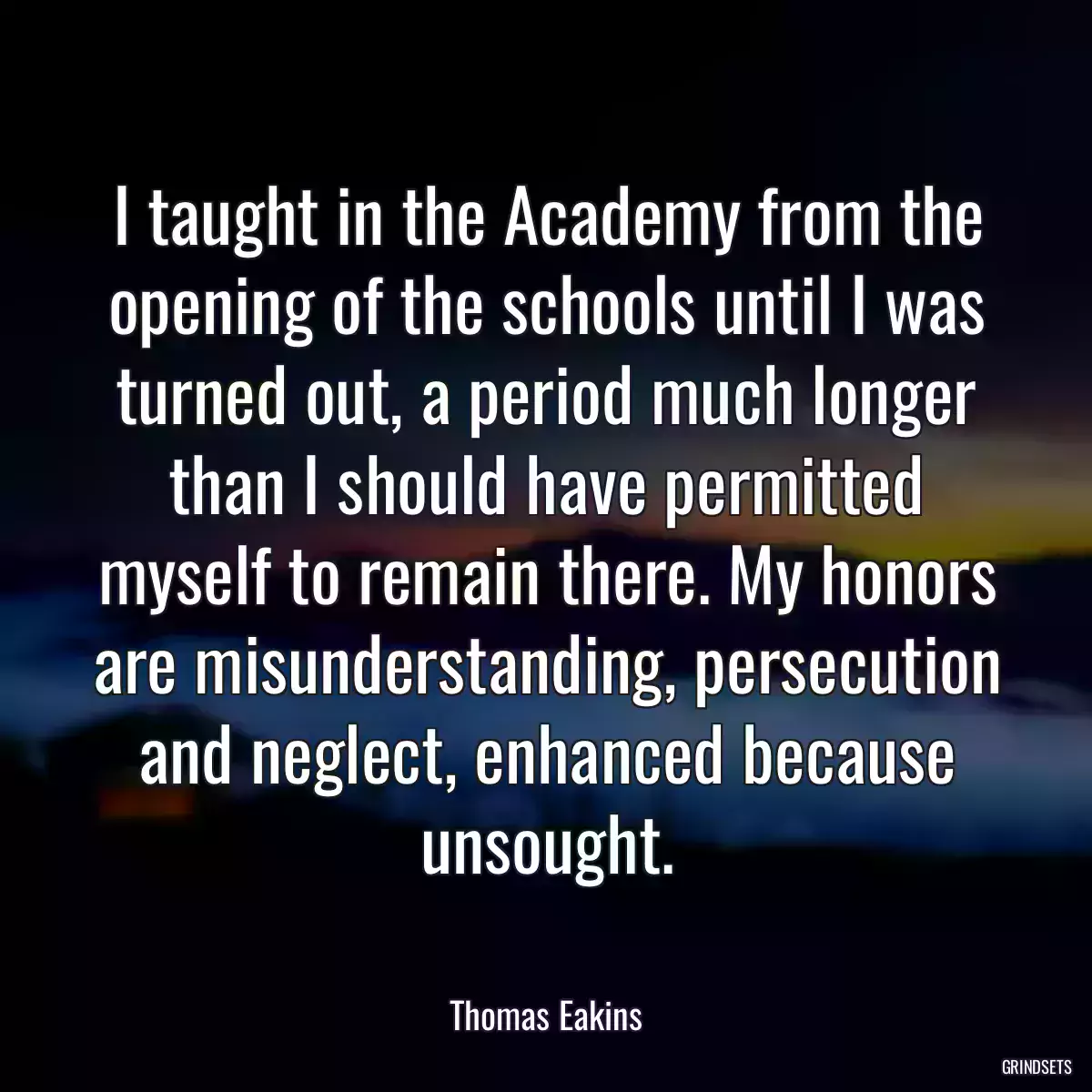 I taught in the Academy from the opening of the schools until I was turned out, a period much longer than I should have permitted myself to remain there. My honors are misunderstanding, persecution and neglect, enhanced because unsought.