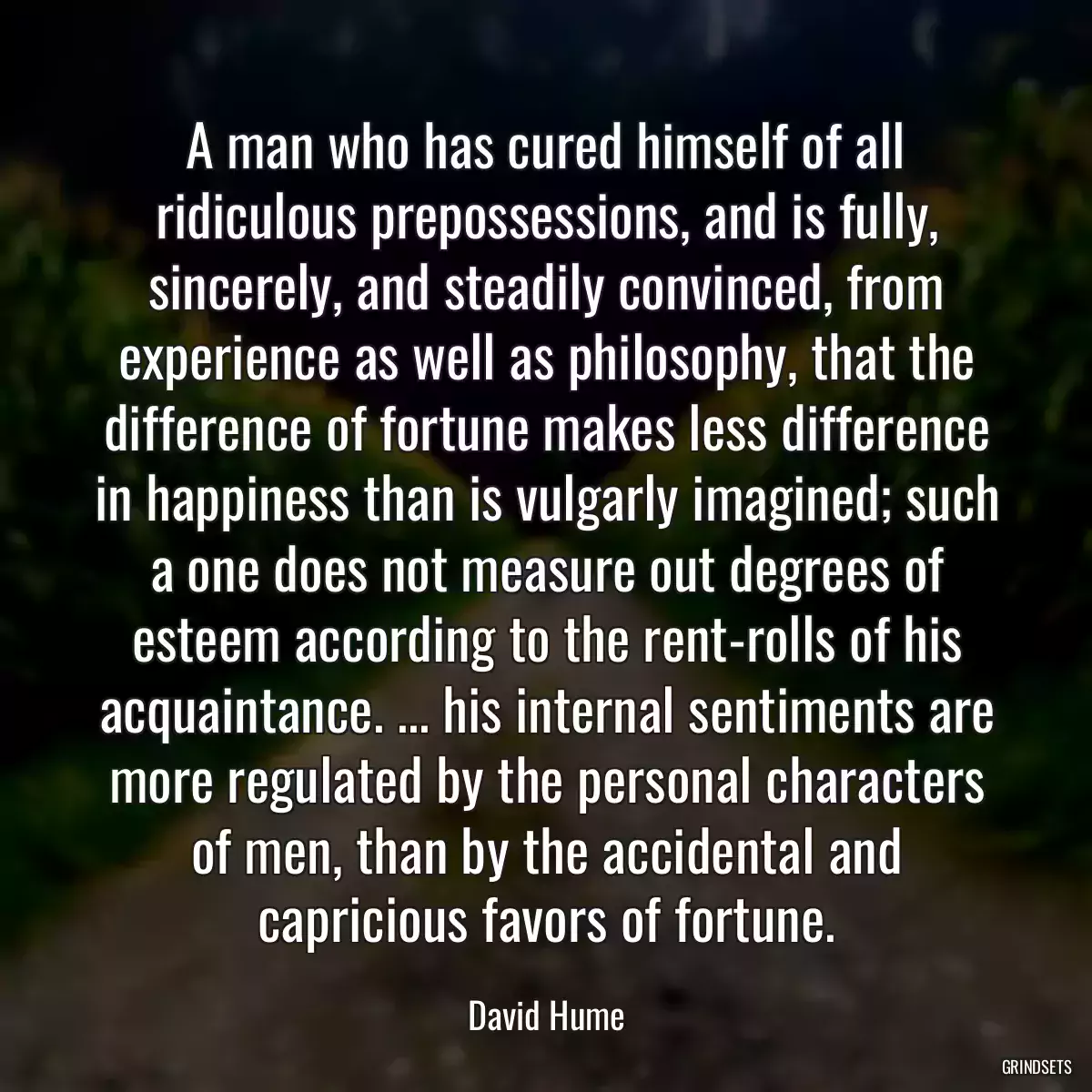 A man who has cured himself of all ridiculous prepossessions, and is fully, sincerely, and steadily convinced, from experience as well as philosophy, that the difference of fortune makes less difference in happiness than is vulgarly imagined; such a one does not measure out degrees of esteem according to the rent-rolls of his acquaintance. ... his internal sentiments are more regulated by the personal characters of men, than by the accidental and capricious favors of fortune.