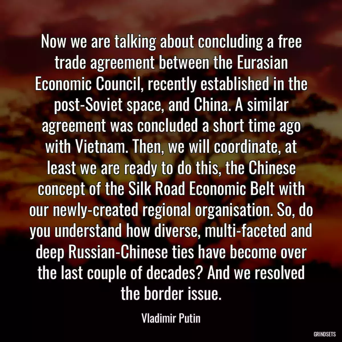 Now we are talking about concluding a free trade agreement between the Eurasian Economic Council, recently established in the post-Soviet space, and China. A similar agreement was concluded a short time ago with Vietnam. Then, we will coordinate, at least we are ready to do this, the Chinese concept of the Silk Road Economic Belt with our newly-created regional organisation. So, do you understand how diverse, multi-faceted and deep Russian-Chinese ties have become over the last couple of decades? And we resolved the border issue.