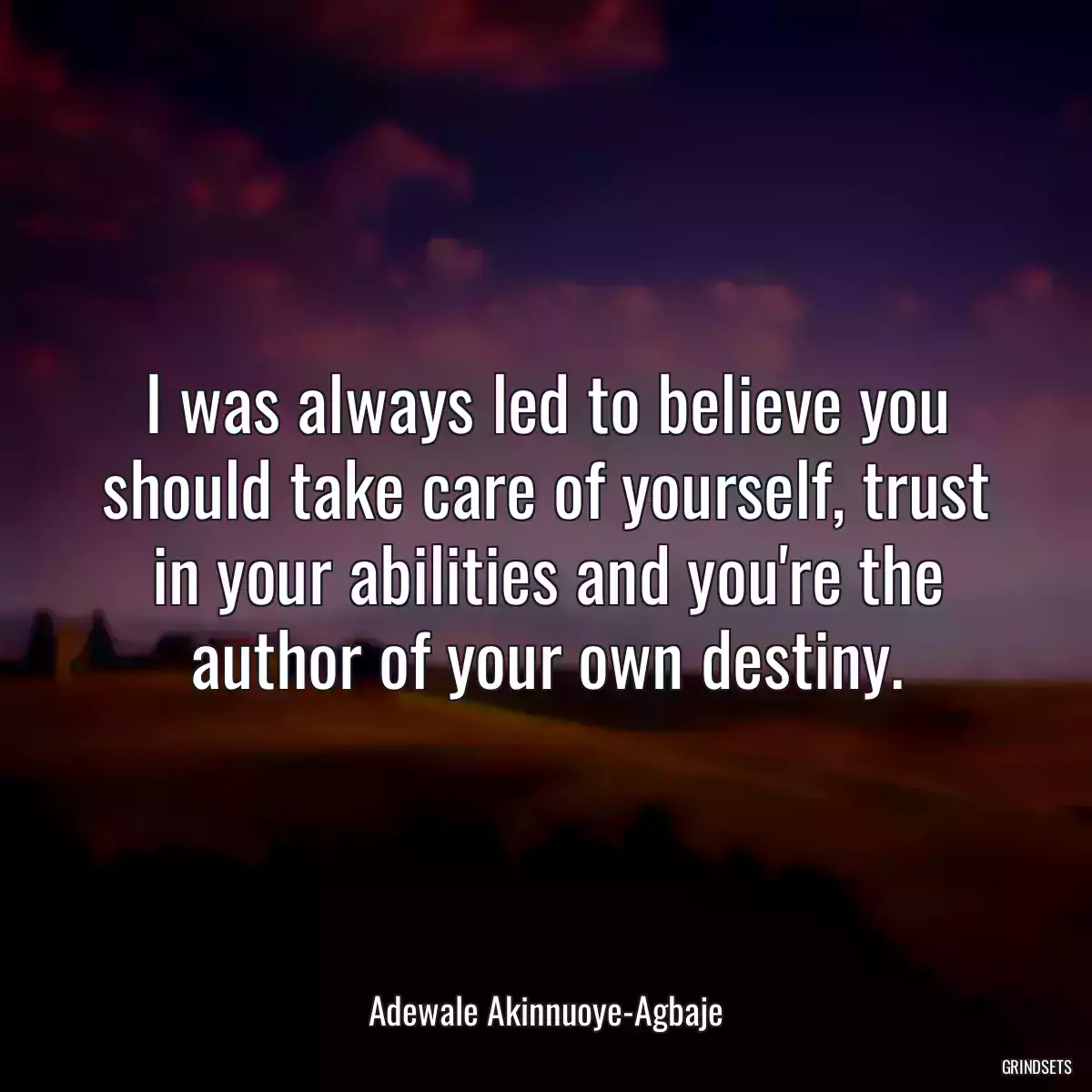 I was always led to believe you should take care of yourself, trust in your abilities and you\'re the author of your own destiny.