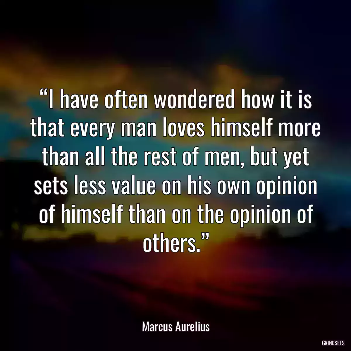 “I have often wondered how it is that every man loves himself more than all the rest of men, but yet sets less value on his own opinion of himself than on the opinion of others.”