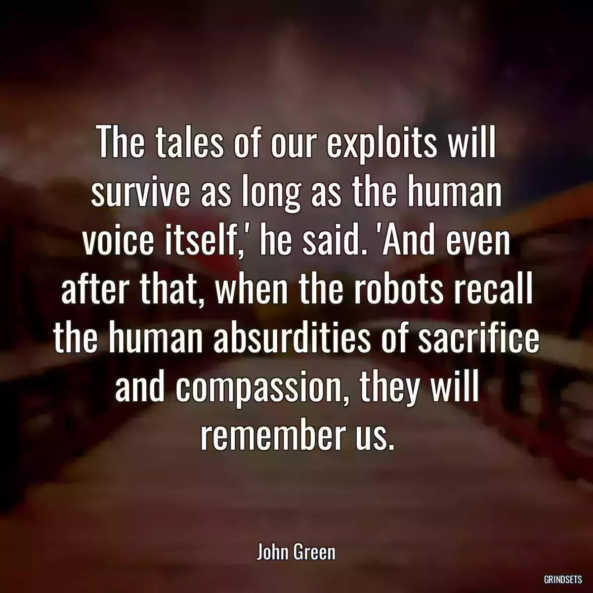 The tales of our exploits will survive as long as the human voice itself,\' he said. \'And even after that, when the robots recall the human absurdities of sacrifice and compassion, they will remember us.