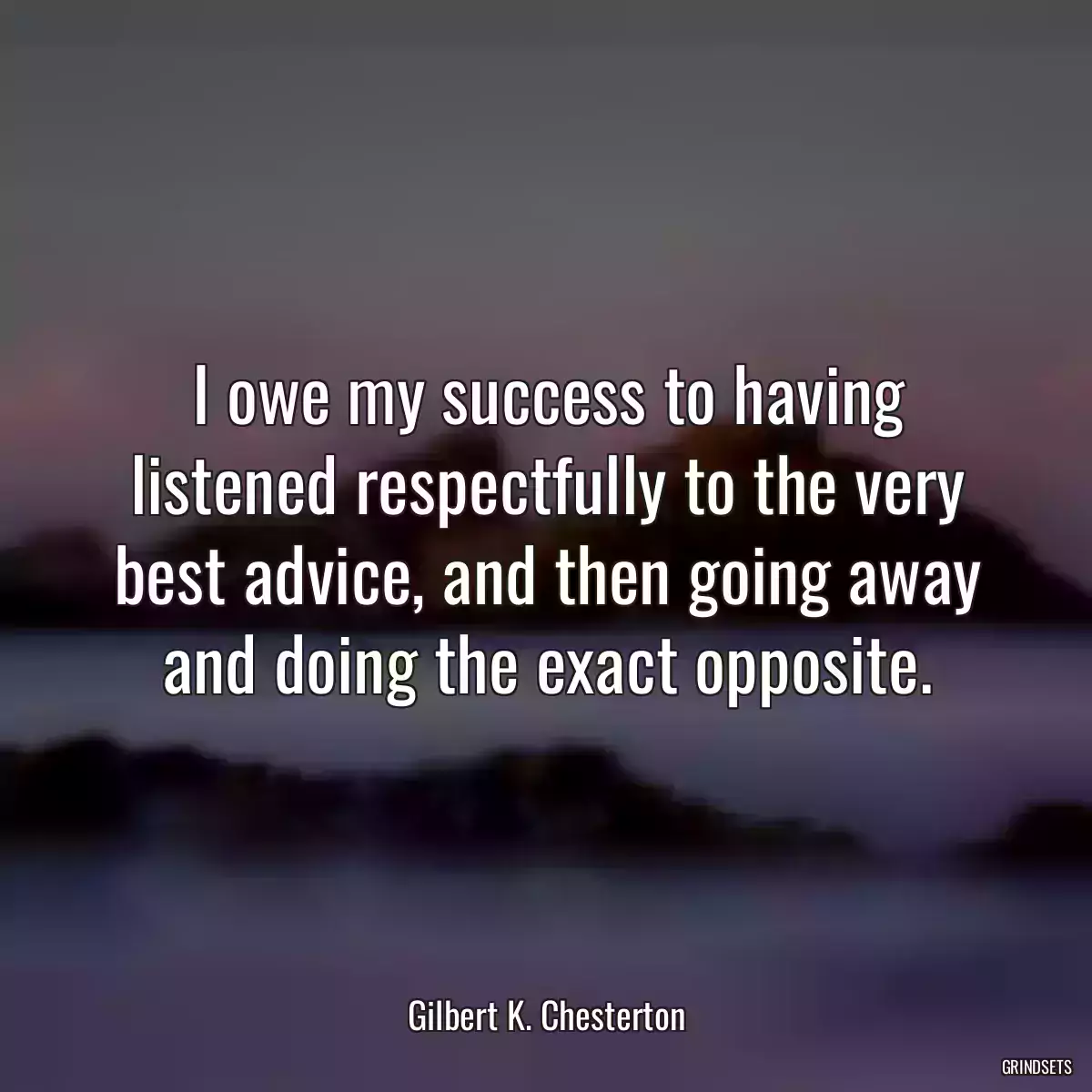 I owe my success to having listened respectfully to the very best advice, and then going away and doing the exact opposite.