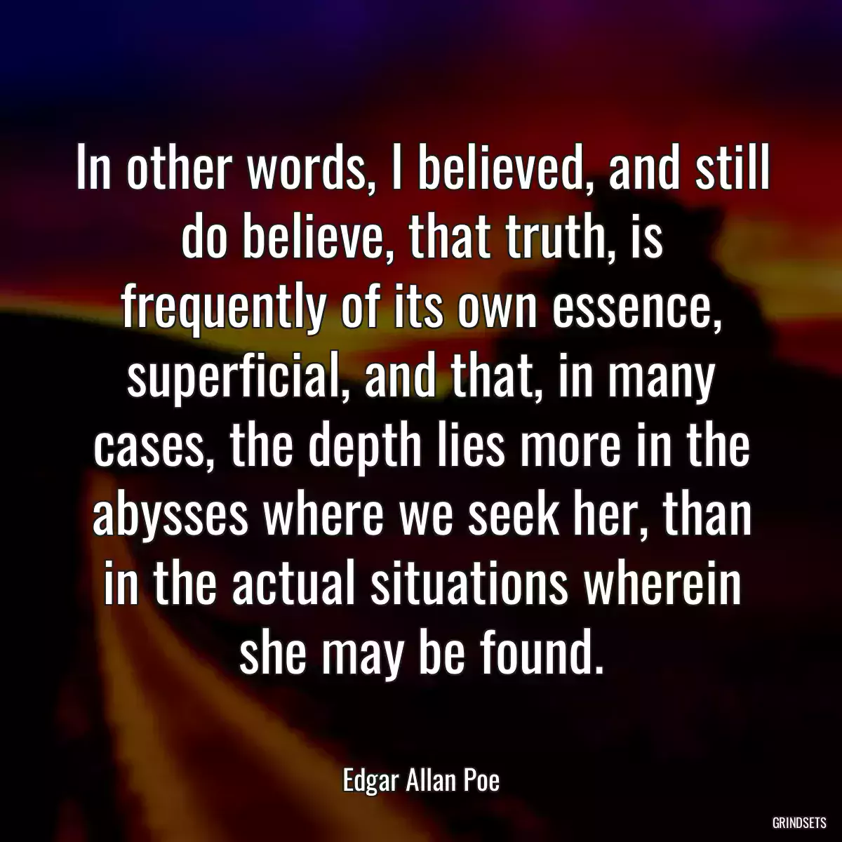 In other words, I believed, and still do believe, that truth, is frequently of its own essence, superficial, and that, in many cases, the depth lies more in the abysses where we seek her, than in the actual situations wherein she may be found.