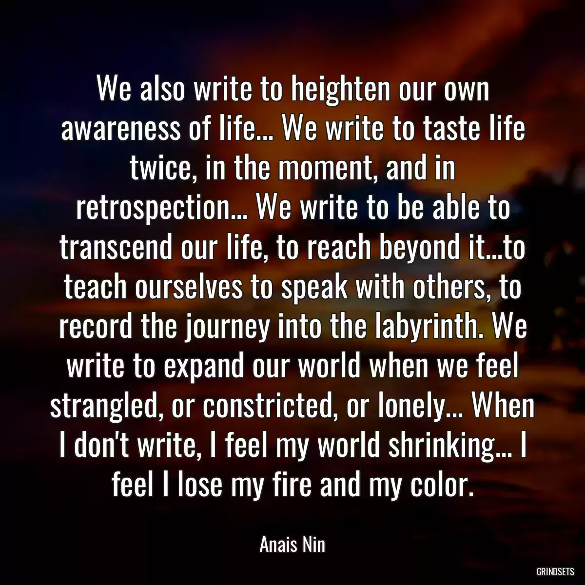 We also write to heighten our own awareness of life... We write to taste life twice, in the moment, and in retrospection... We write to be able to transcend our life, to reach beyond it...to teach ourselves to speak with others, to record the journey into the labyrinth. We write to expand our world when we feel strangled, or constricted, or lonely... When I don\'t write, I feel my world shrinking... I feel I lose my fire and my color.