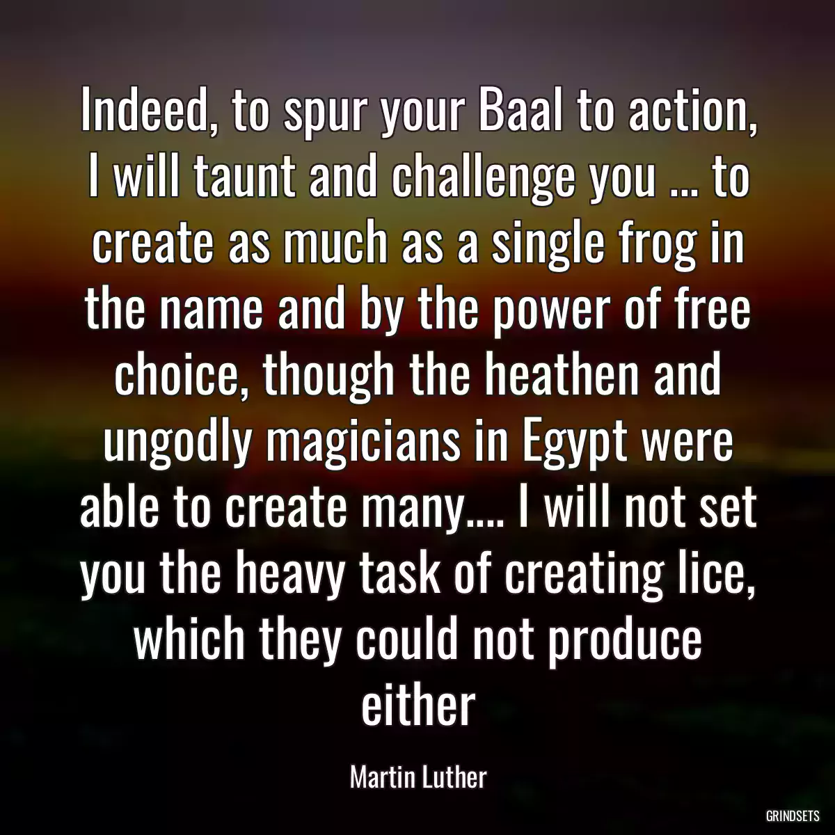 Indeed, to spur your Baal to action, I will taunt and challenge you ... to create as much as a single frog in the name and by the power of free choice, though the heathen and ungodly magicians in Egypt were able to create many.... I will not set you the heavy task of creating lice, which they could not produce either