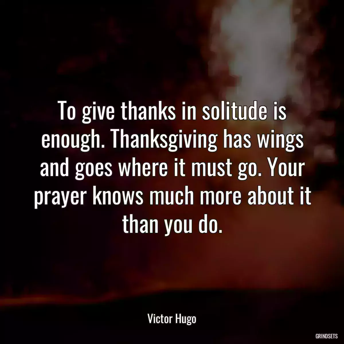 To give thanks in solitude is enough. Thanksgiving has wings and goes where it must go. Your prayer knows much more about it than you do.