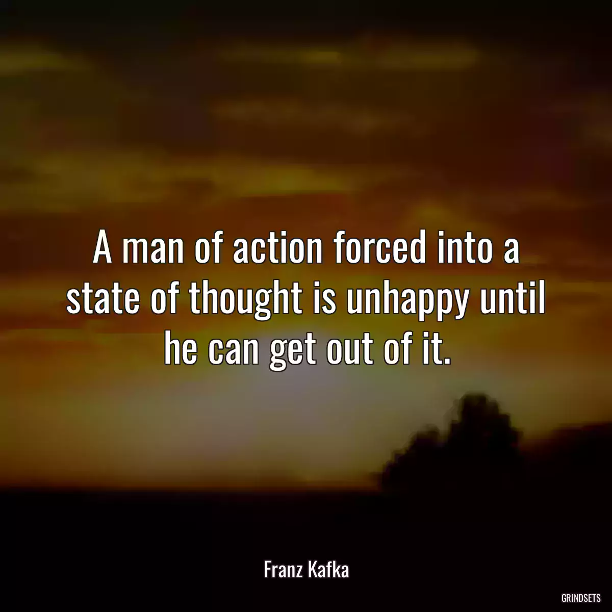 A man of action forced into a state of thought is unhappy until he can get out of it.