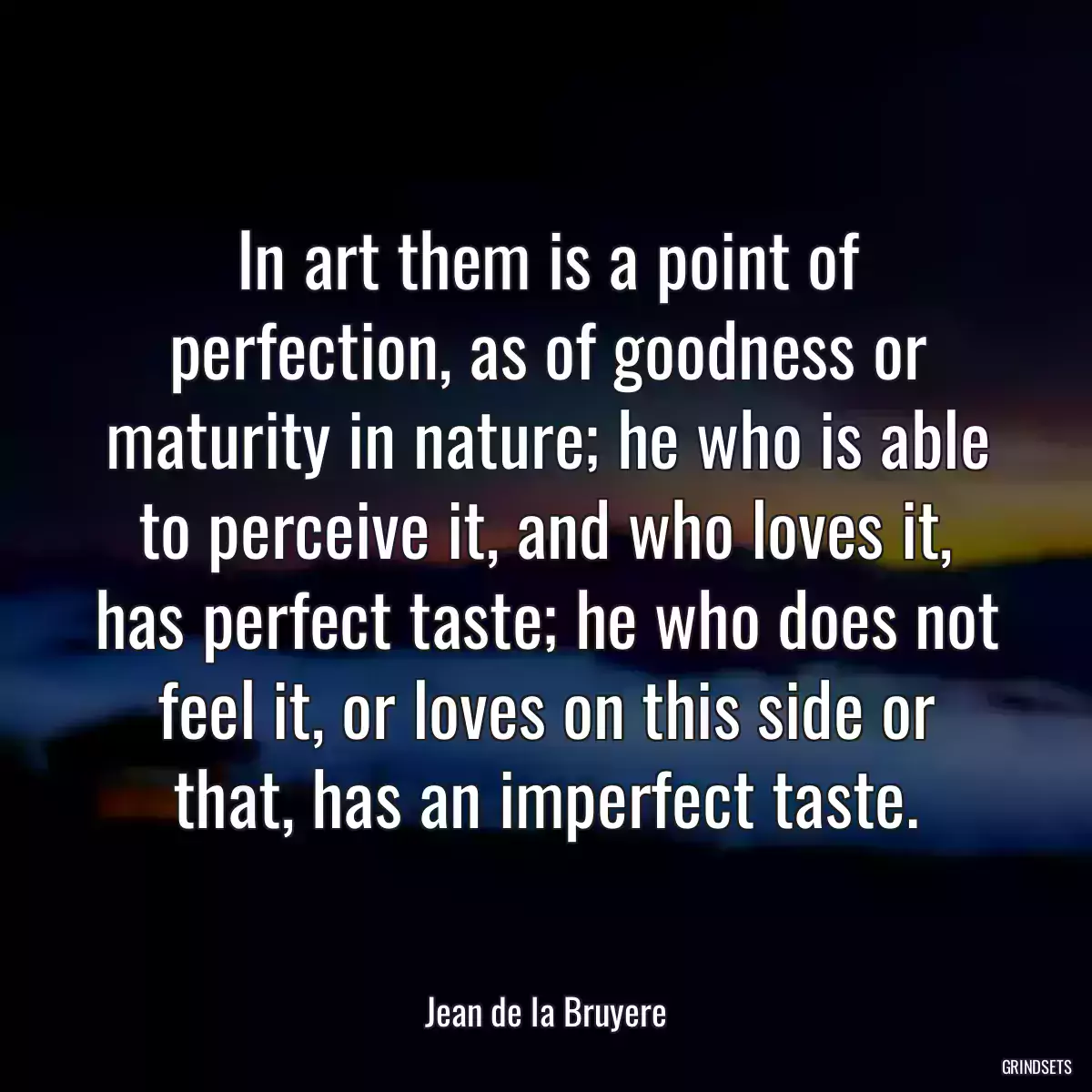 In art them is a point of perfection, as of goodness or maturity in nature; he who is able to perceive it, and who loves it, has perfect taste; he who does not feel it, or loves on this side or that, has an imperfect taste.