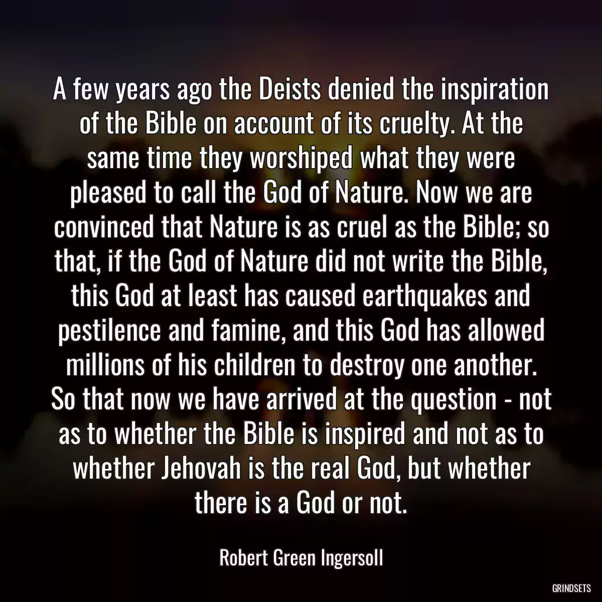 A few years ago the Deists denied the inspiration of the Bible on account of its cruelty. At the same time they worshiped what they were pleased to call the God of Nature. Now we are convinced that Nature is as cruel as the Bible; so that, if the God of Nature did not write the Bible, this God at least has caused earthquakes and pestilence and famine, and this God has allowed millions of his children to destroy one another. So that now we have arrived at the question - not as to whether the Bible is inspired and not as to whether Jehovah is the real God, but whether there is a God or not.