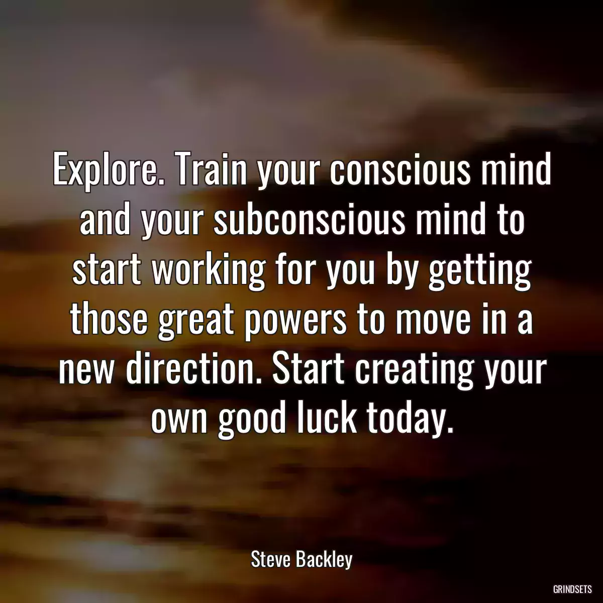 Explore. Train your conscious mind and your subconscious mind to start working for you by getting those great powers to move in a new direction. Start creating your own good luck today.