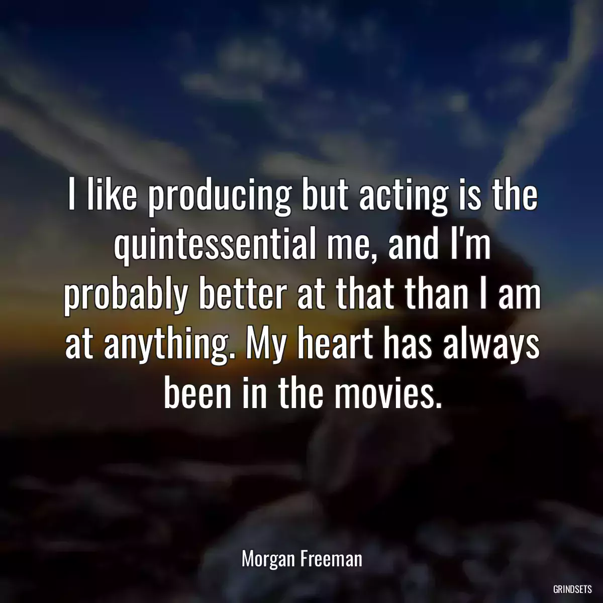 I like producing but acting is the quintessential me, and I\'m probably better at that than I am at anything. My heart has always been in the movies.