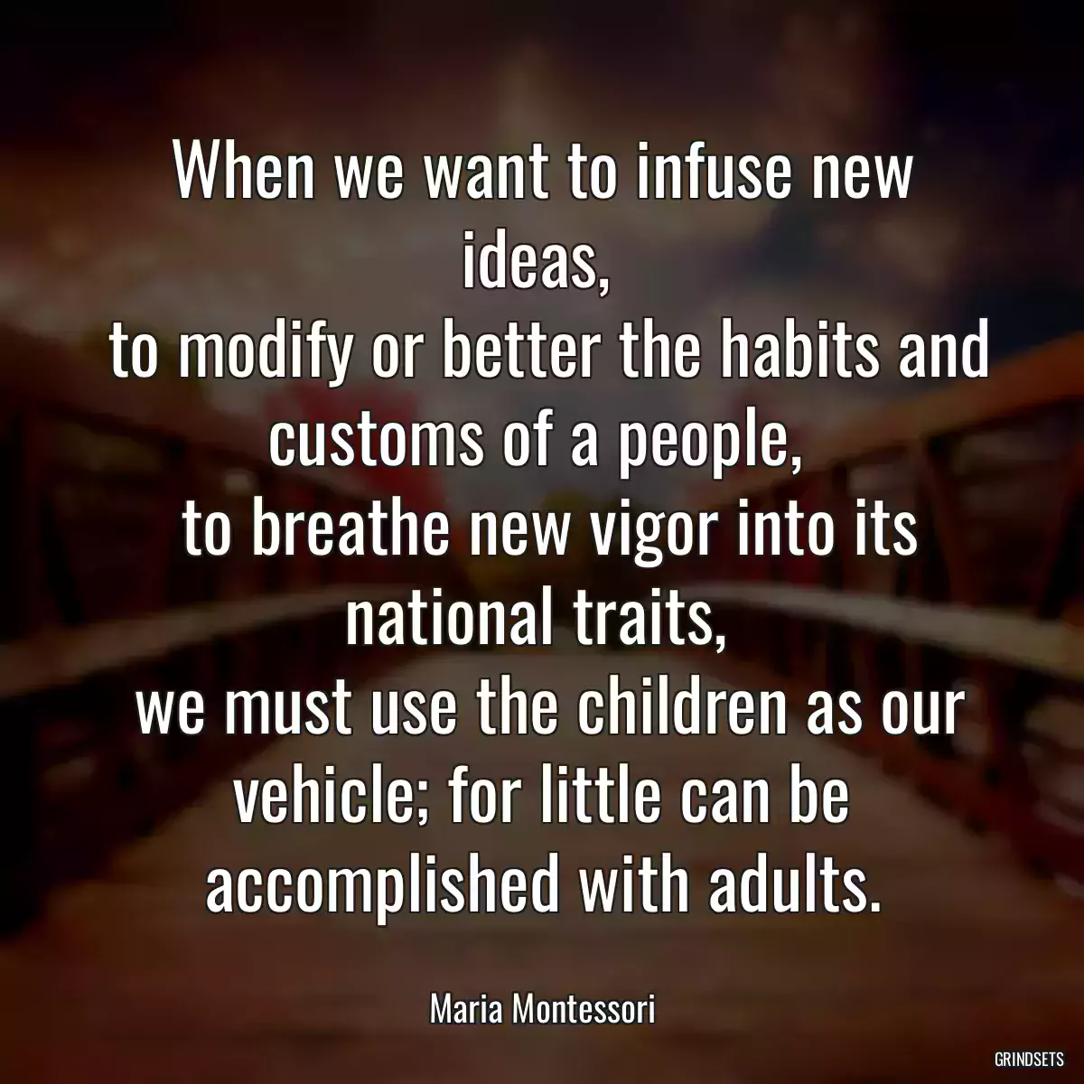 When we want to infuse new ideas, 
 to modify or better the habits and customs of a people, 
 to breathe new vigor into its national traits, 
 we must use the children as our vehicle; for little can be accomplished with adults.